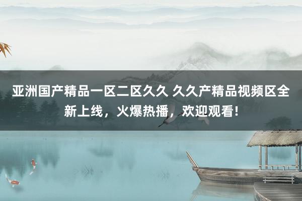 亚洲国产精品一区二区久久 久久产精品视频区全新上线，火爆热播，欢迎观看!