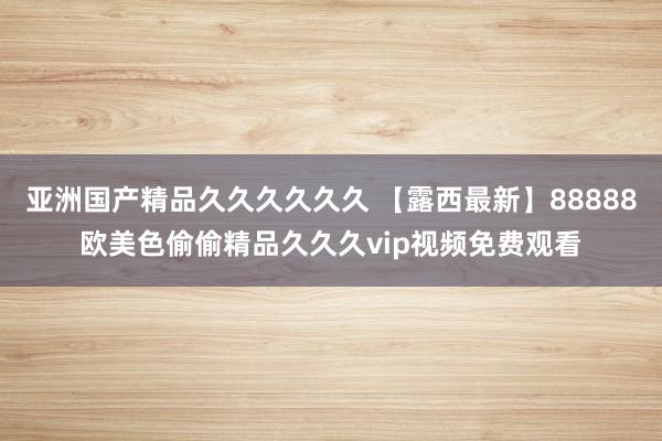 亚洲国产精品久久久久久久 【露西最新】88888欧美色偷偷精品久久久vip视频免费观看