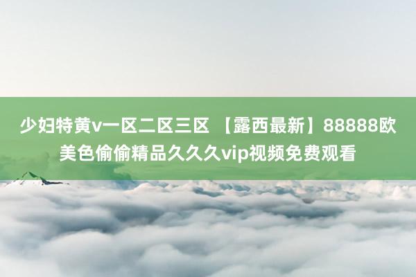 少妇特黄v一区二区三区 【露西最新】88888欧美色偷偷精品久久久vip视频免费观看