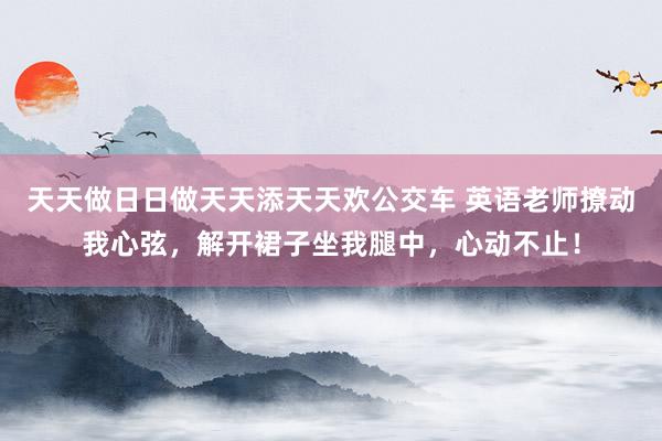 天天做日日做天天添天天欢公交车 英语老师撩动我心弦，解开裙子坐我腿中，心动不止！
