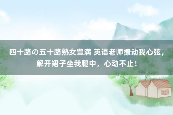 四十路の五十路熟女豊満 英语老师撩动我心弦，解开裙子坐我腿中，心动不止！