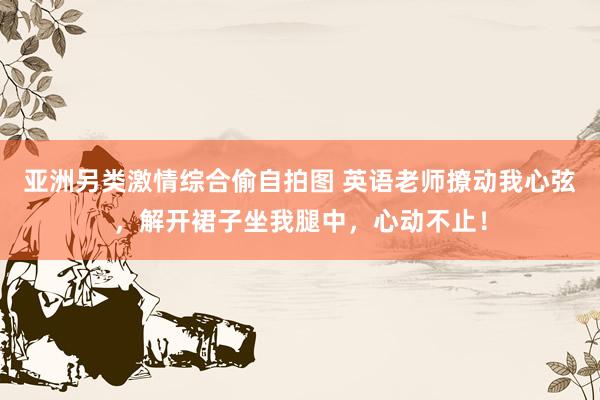 亚洲另类激情综合偷自拍图 英语老师撩动我心弦，解开裙子坐我腿中，心动不止！