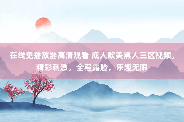 在线免播放器高清观看 成人欧美黑人三区视频，精彩刺激，全程露脸，乐趣无限