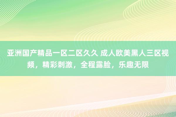 亚洲国产精品一区二区久久 成人欧美黑人三区视频，精彩刺激，全程露脸，乐趣无限