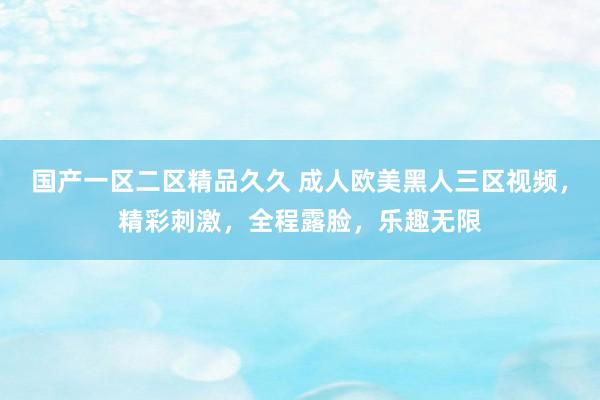 国产一区二区精品久久 成人欧美黑人三区视频，精彩刺激，全程露脸，乐趣无限
