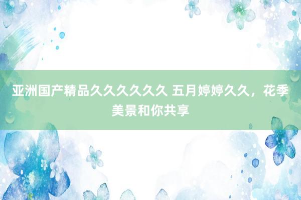 亚洲国产精品久久久久久久 五月婷婷久久，花季美景和你共享
