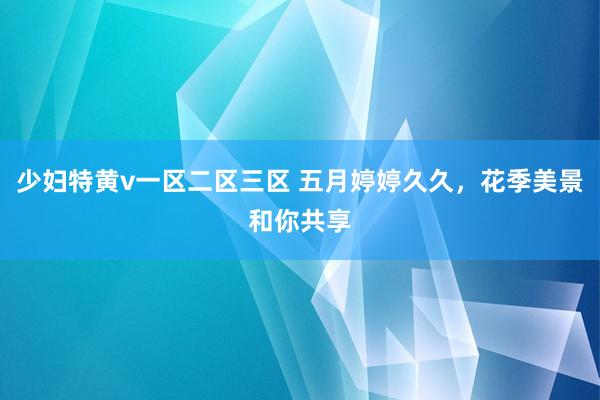 少妇特黄v一区二区三区 五月婷婷久久，花季美景和你共享