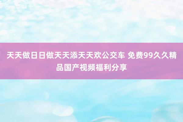 天天做日日做天天添天天欢公交车 免费99久久精品国产视频福利分享