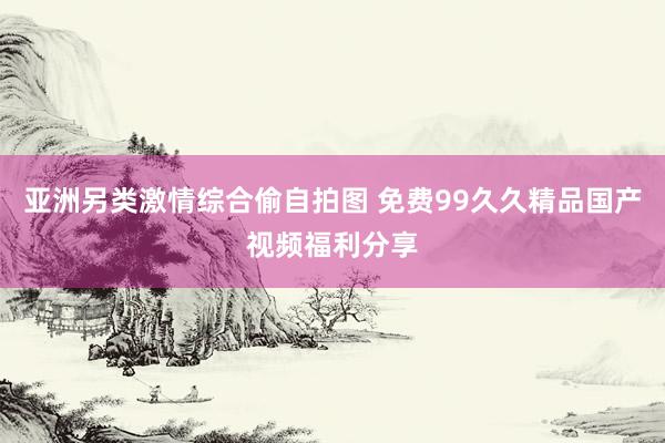 亚洲另类激情综合偷自拍图 免费99久久精品国产视频福利分享