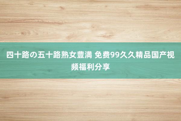四十路の五十路熟女豊満 免费99久久精品国产视频福利分享
