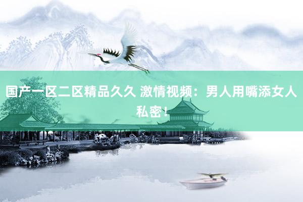 国产一区二区精品久久 激情视频：男人用嘴添女人私密！