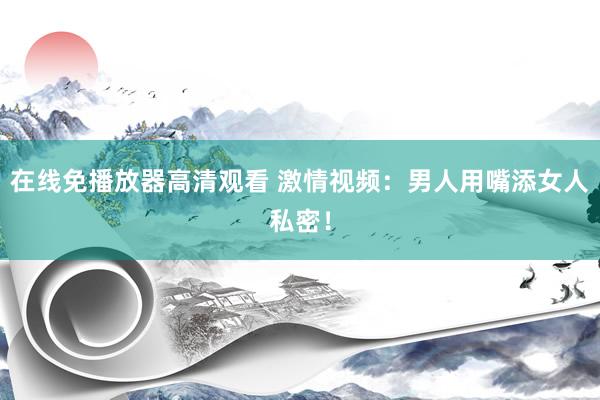 在线免播放器高清观看 激情视频：男人用嘴添女人私密！