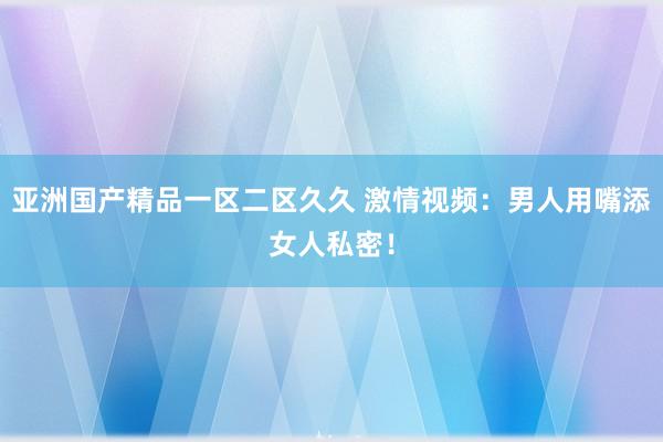 亚洲国产精品一区二区久久 激情视频：男人用嘴添女人私密！