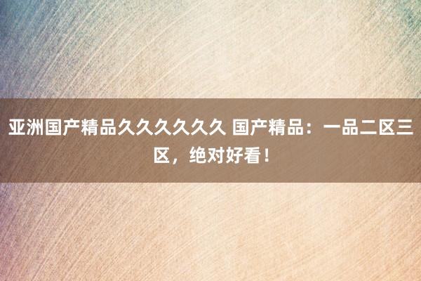 亚洲国产精品久久久久久久 国产精品：一品二区三区，绝对好看！