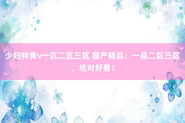 少妇特黄v一区二区三区 国产精品：一品二区三区，绝对好看！