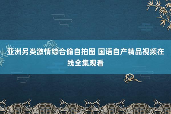 亚洲另类激情综合偷自拍图 国语自产精品视频在线全集观看