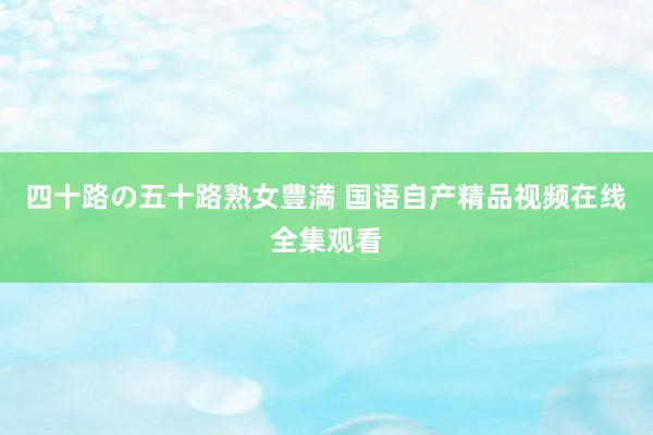 四十路の五十路熟女豊満 国语自产精品视频在线全集观看
