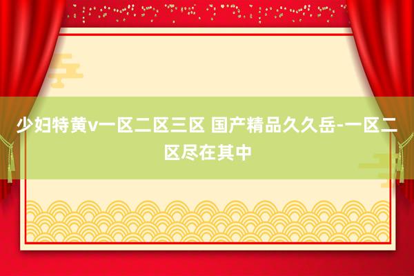 少妇特黄v一区二区三区 国产精品久久岳-一区二区尽在其中