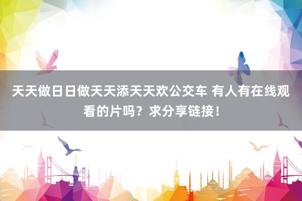 天天做日日做天天添天天欢公交车 有人有在线观看的片吗？求分享链接！