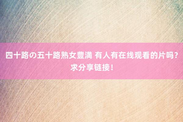 四十路の五十路熟女豊満 有人有在线观看的片吗？求分享链接！