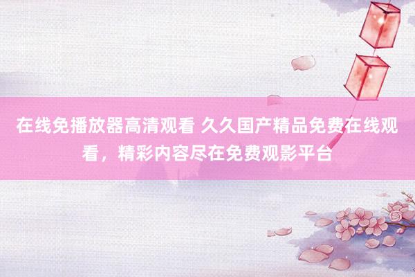 在线免播放器高清观看 久久国产精品免费在线观看，精彩内容尽在免费观影平台