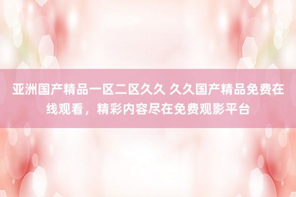 亚洲国产精品一区二区久久 久久国产精品免费在线观看，精彩内容尽在免费观影平台
