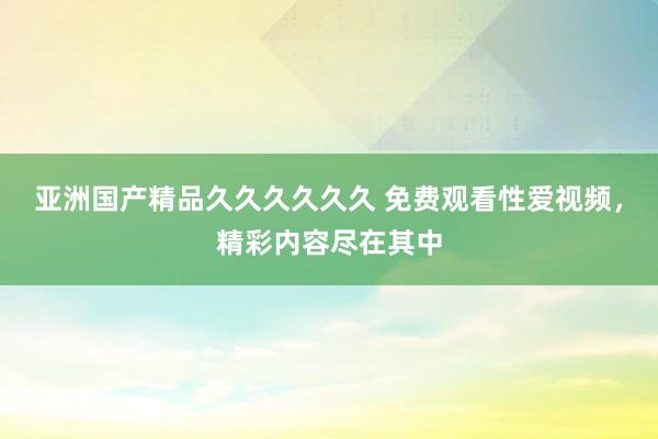 亚洲国产精品久久久久久久 免费观看性爱视频，精彩内容尽在其中