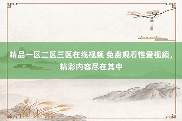 精品一区二区三区在线视频 免费观看性爱视频，精彩内容尽在其中