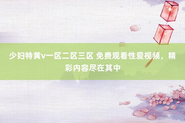 少妇特黄v一区二区三区 免费观看性爱视频，精彩内容尽在其中
