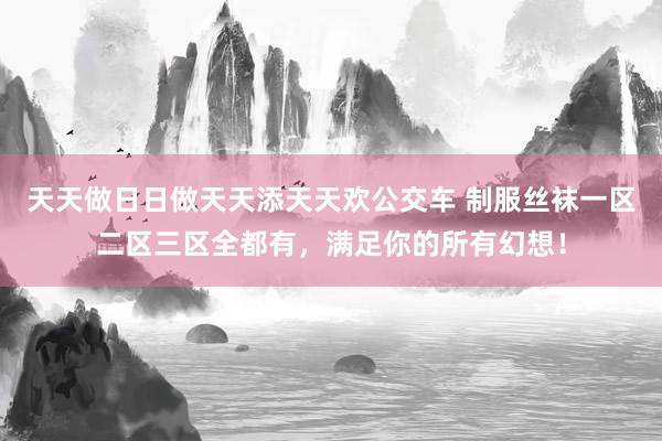 天天做日日做天天添天天欢公交车 制服丝袜一区二区三区全都有，满足你的所有幻想！