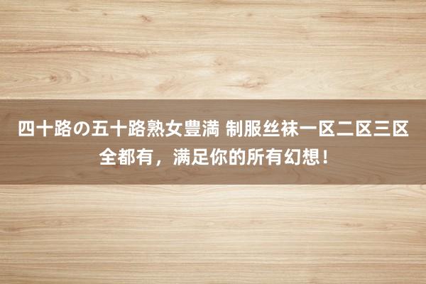 四十路の五十路熟女豊満 制服丝袜一区二区三区全都有，满足你的所有幻想！