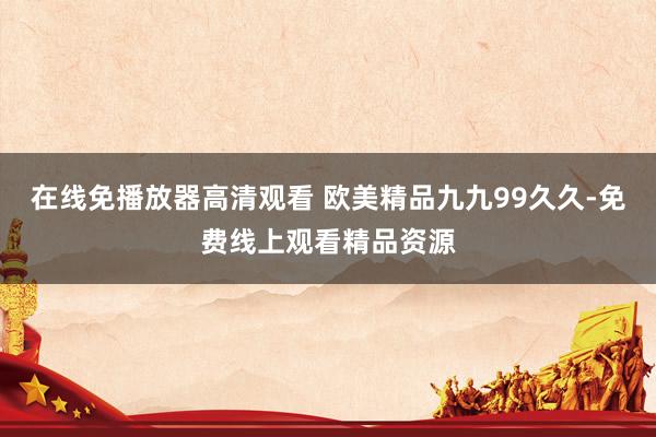 在线免播放器高清观看 欧美精品九九99久久-免费线上观看精品资源