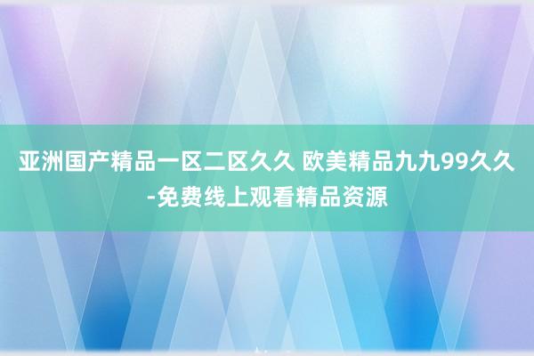 亚洲国产精品一区二区久久 欧美精品九九99久久-免费线上观看精品资源