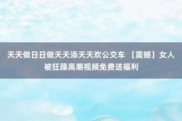 天天做日日做天天添天天欢公交车 【震撼】女人被狂躁高潮视频免费送福利