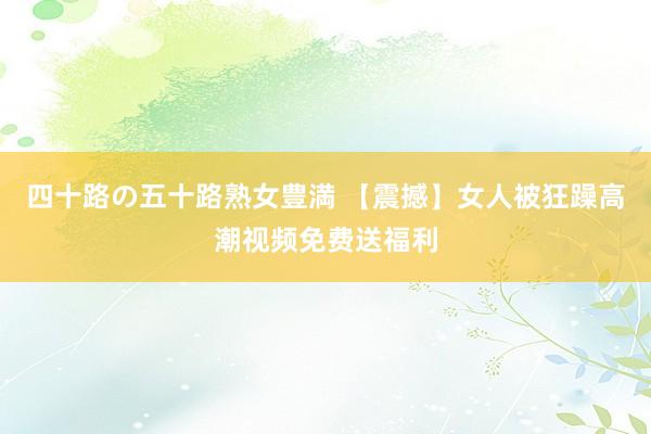 四十路の五十路熟女豊満 【震撼】女人被狂躁高潮视频免费送福利