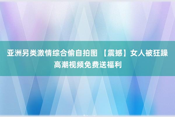 亚洲另类激情综合偷自拍图 【震撼】女人被狂躁高潮视频免费送福利