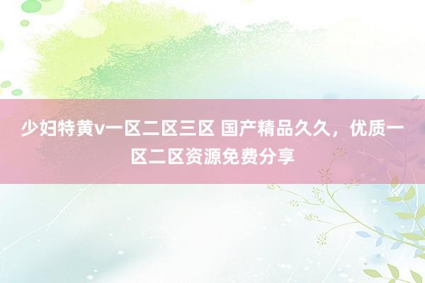 少妇特黄v一区二区三区 国产精品久久，优质一区二区资源免费分享