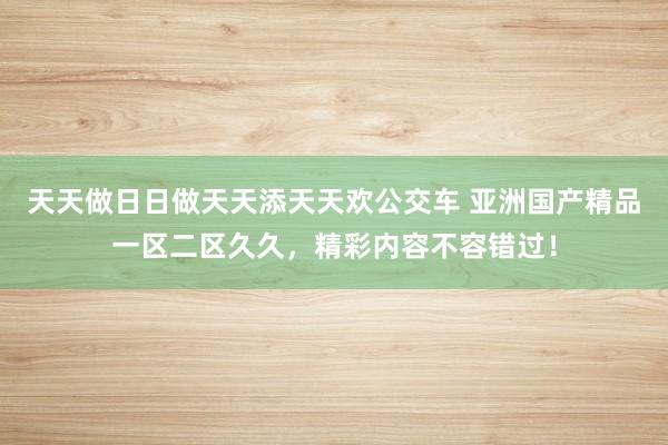 天天做日日做天天添天天欢公交车 亚洲国产精品一区二区久久，精彩内容不容错过！