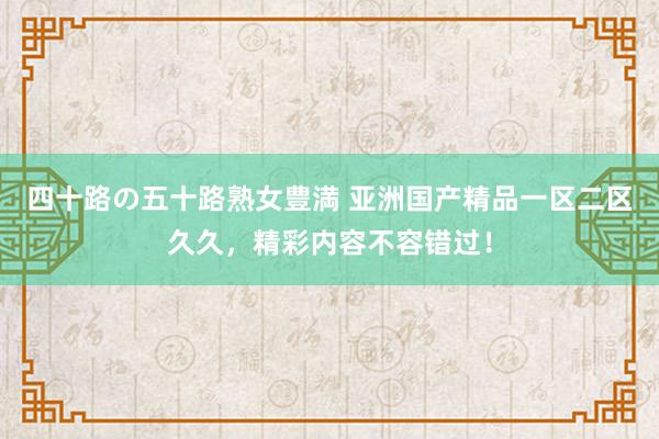四十路の五十路熟女豊満 亚洲国产精品一区二区久久，精彩内容不容错过！