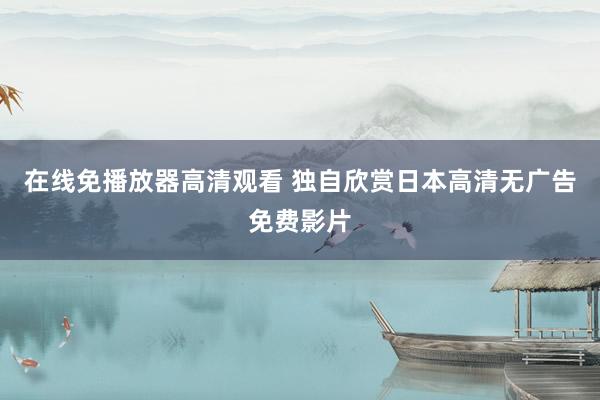 在线免播放器高清观看 独自欣赏日本高清无广告免费影片