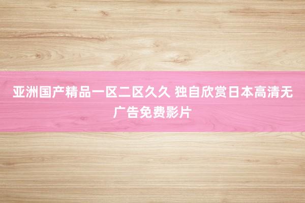亚洲国产精品一区二区久久 独自欣赏日本高清无广告免费影片