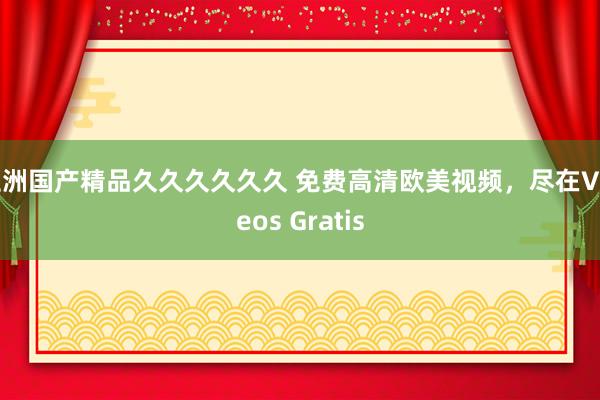 亚洲国产精品久久久久久久 免费高清欧美视频，尽在Videos Gratis