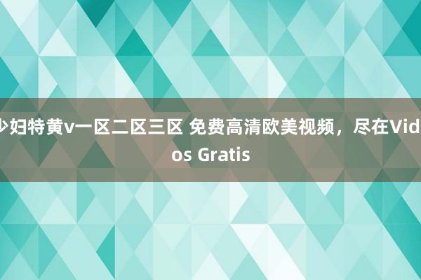 少妇特黄v一区二区三区 免费高清欧美视频，尽在Videos Gratis