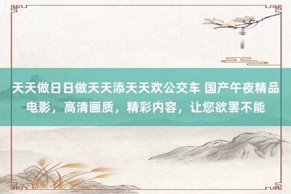 天天做日日做天天添天天欢公交车 国产午夜精品电影，高清画质，精彩内容，让您欲罢不能