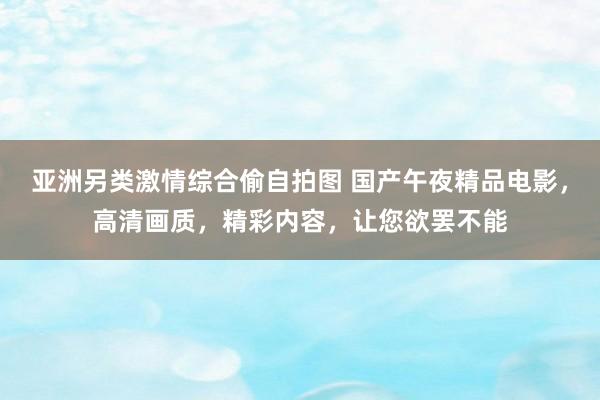 亚洲另类激情综合偷自拍图 国产午夜精品电影，高清画质，精彩内容，让您欲罢不能