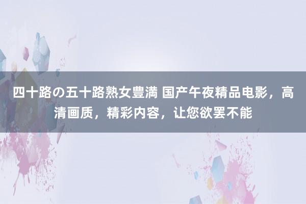 四十路の五十路熟女豊満 国产午夜精品电影，高清画质，精彩内容，让您欲罢不能