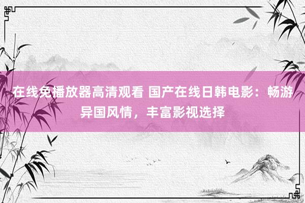 在线免播放器高清观看 国产在线日韩电影：畅游异国风情，丰富影视选择