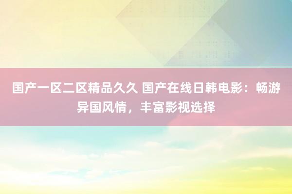 国产一区二区精品久久 国产在线日韩电影：畅游异国风情，丰富影视选择