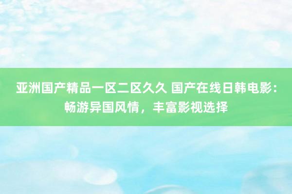 亚洲国产精品一区二区久久 国产在线日韩电影：畅游异国风情，丰富影视选择