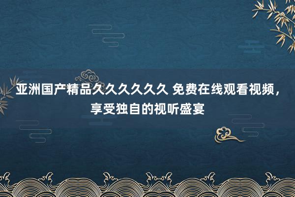 亚洲国产精品久久久久久久 免费在线观看视频，享受独自的视听盛宴